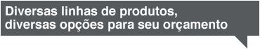 Diversas linhas de produtos, diversas opções para seu orçamento